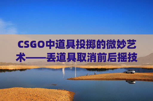 CSGO中道具投掷的微妙艺术——丢道具取消前后摇技巧解析-csgo扔道具按哪个键