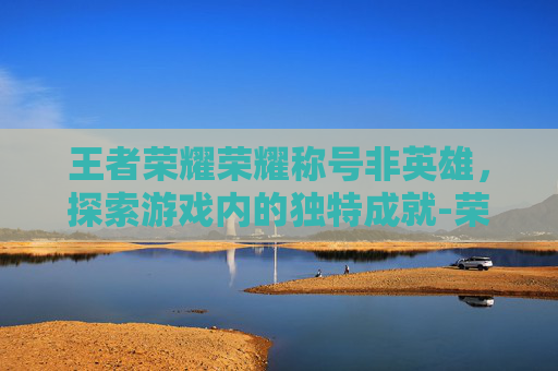 王者荣耀荣耀称号非英雄，探索游戏内的独特成就-荣耀王者称号英雄触发条件