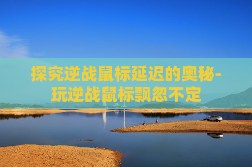 探究逆战鼠标延迟的奥秘-玩逆战鼠标飘忽不定