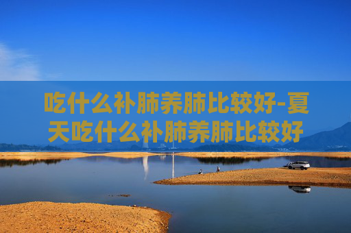 吃什么补肺养肺比较好-夏天吃什么补肺养肺比较好