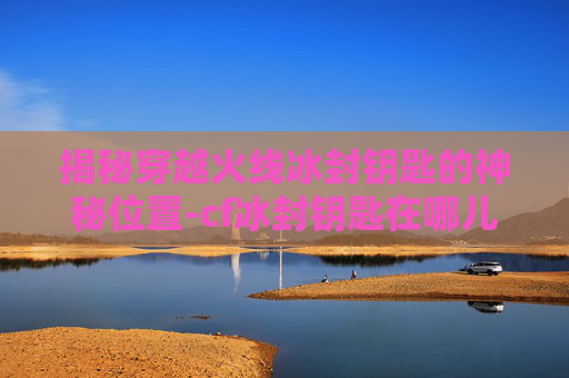 揭秘穿越火线冰封钥匙的神秘位置-cf冰封钥匙在哪儿用啊