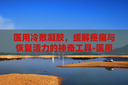 医用冷敷凝胶，缓解疼痛与恢复活力的神奇工具-医用冷敷凝胶的功能与主治