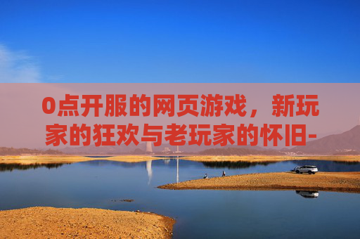 0点开服的网页游戏，新玩家的狂欢与老玩家的怀旧-0点开服的网页游戏叫什么