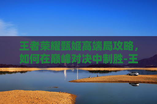 王者荣耀甄姬高端局攻略，如何在巅峰对决中制胜-王者荣耀甄姬厉害吗