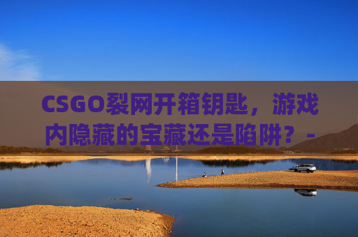 CSGO裂网开箱钥匙，游戏内隐藏的宝藏还是陷阱？-csgo开箱网掉落规则