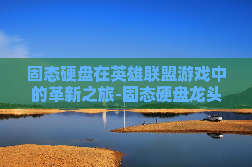固态硬盘在英雄联盟游戏中的革新之旅-固态硬盘龙头股
