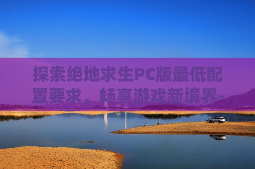 探索绝地求生PC版最低配置要求，畅享游戏新境界-pubg端游最低配置