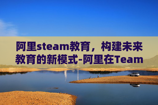 阿里steam教育，构建未来教育的新模式-阿里在Teams是正规平台吗