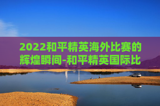 2022和平精英海外比赛的辉煌瞬间-和平精英国际比赛