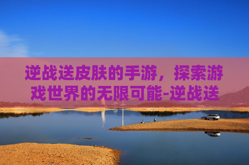 逆战送皮肤的手游，探索游戏世界的无限可能-逆战送皮肤的手游是哪个
