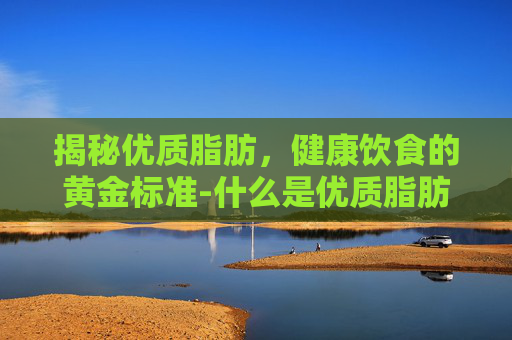 揭秘优质脂肪,健康饮食的黄金标准-什么是优质脂肪和劣质脂肪 揭秘优质脂肪,健康饮食的黄金标准-什么是优质脂肪和劣质脂肪