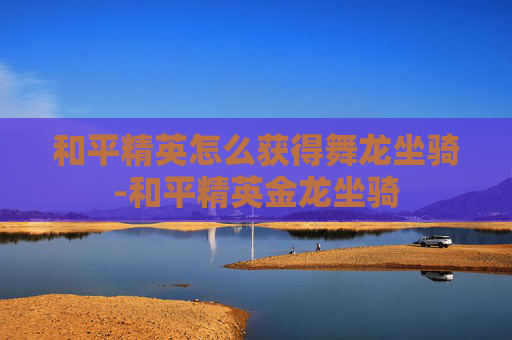 和平精英怎么获得舞龙坐骑-和平精英金龙坐骑