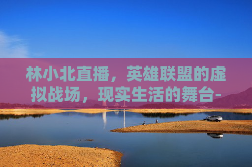 林小北直播，英雄联盟的虚拟战场，现实生活的舞台-游戏主播林小北的个人简介