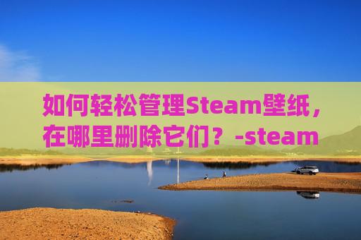 如何轻松管理Steam壁纸，在哪里删除它们？-steam壁纸wallpaper engine怎么删