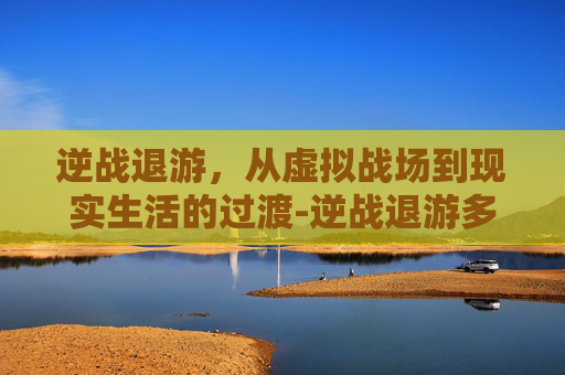 逆战退游，从虚拟战场到现实生活的过渡-逆战退游多久算回归