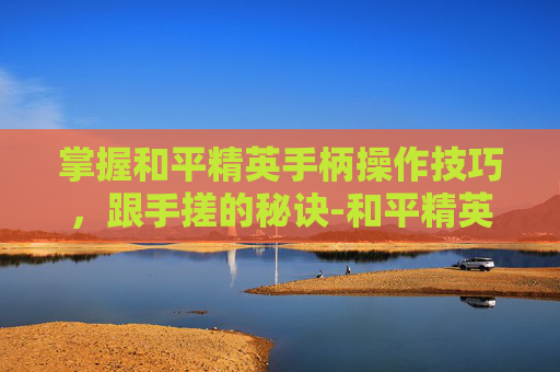 掌握和平精英手柄操作技巧，跟手搓的秘诀-和平精英手柄好用吗