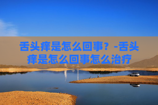 舌头痒是怎么回事？-舌头痒是怎么回事怎么治疗