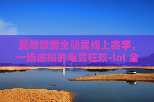 英雄联盟全明星线上赛事，一场虚拟的电竞狂欢-lol 全明星