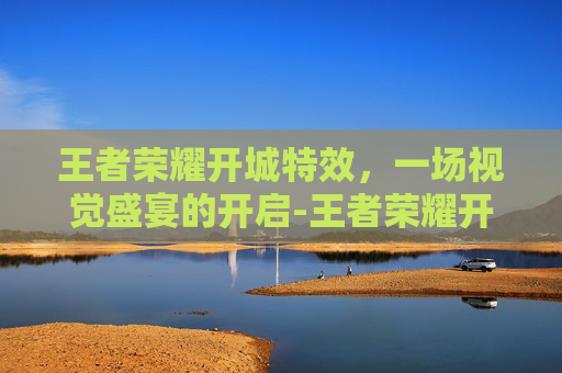 王者荣耀开城特效，一场视觉盛宴的开启-王者荣耀开城特效怎么设置