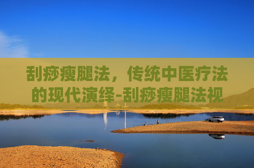 刮痧瘦腿法，传统中医疗法的现代演绎-刮痧瘦腿法视频教程