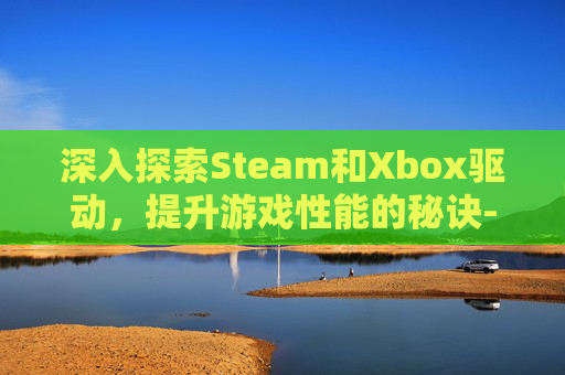深入探索Steam和Xbox驱动，提升游戏性能的秘诀-xbox2020驱动