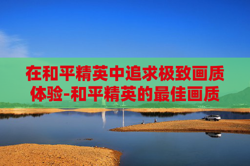在和平精英中追求极致画质体验-和平精英的最佳画质调节方案