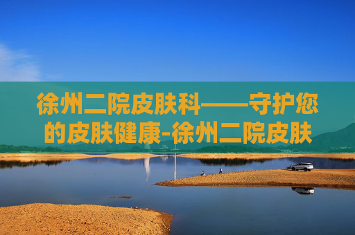 徐州二院皮肤科——守护您的皮肤健康-徐州二院皮肤科谁厉害 徐州二院皮肤科——守护您的皮肤健康-徐州二院皮肤科谁厉害