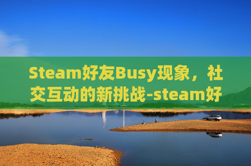 Steam好友Busy现象，社交互动的新挑战-steam好友不见了为什么