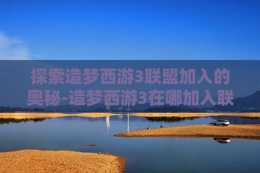 探索造梦西游3联盟加入的奥秘-造梦西游3在哪加入联盟