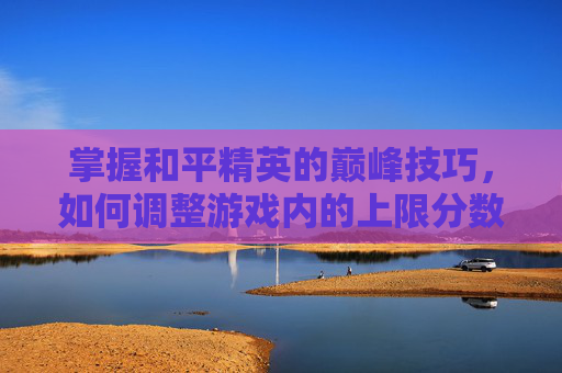 掌握和平精英的巅峰技巧，如何调整游戏内的上限分数-和平精英怎么百分百上分