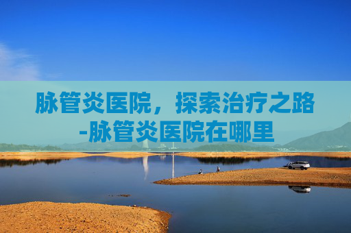 脉管炎医院，探索治疗之路-脉管炎医院在哪里