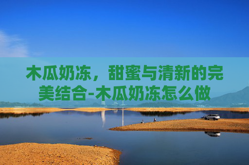木瓜奶冻，甜蜜与清新的完美结合-木瓜奶冻怎么做