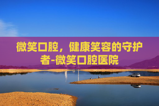 微笑口腔，健康笑容的守护者-微笑口腔医院