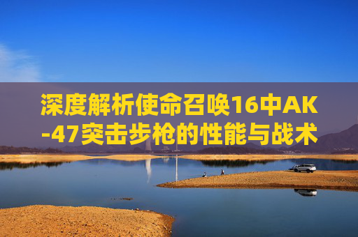 深度解析使命召唤16中AK-47突击步枪的性能与战术应用-cod16战区是什么
