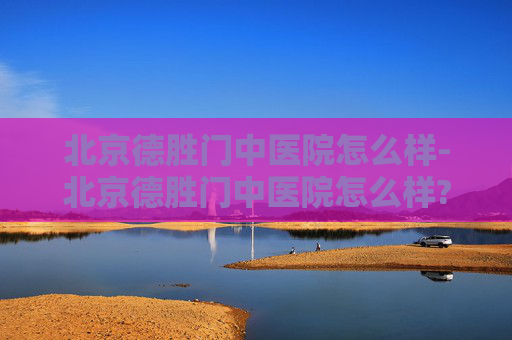 北京德胜门中医院怎么样-北京德胜门中医院怎么样? 北京德胜门中医院怎么样-北京德胜门中医院怎么样?