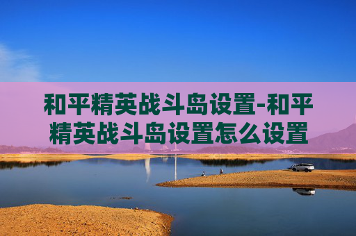 和平精英战斗岛设置-和平精英战斗岛设置怎么设置