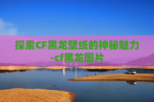 探索CF黑龙壁纸的神秘魅力-cf黑龙图片