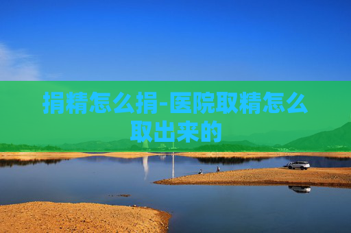 捐精怎么捐-医院取精怎么取出来的