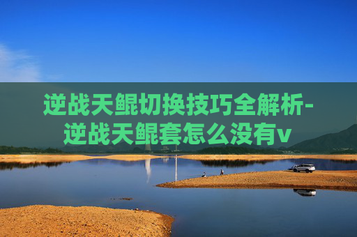 逆战天鲲切换技巧全解析-逆战天鲲套怎么没有v