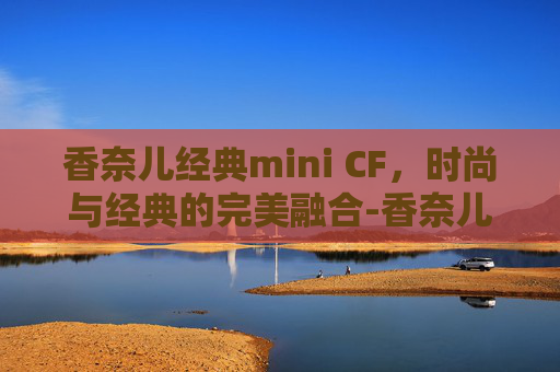 香奈儿经典mini CF，时尚与经典的完美融合-香奈儿经典迷你口盖包手把