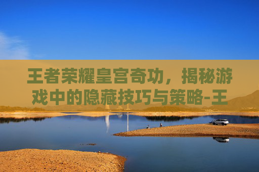 王者荣耀皇宫奇功，揭秘游戏中的隐藏技巧与策略-王者荣耀宫方