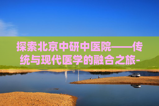 探索北京中研中医院——传统与现代医学的融合之旅-北京中研中医院是什么医院