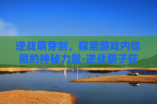 逆战萌芽剑，探索游戏内隐藏的神秘力量-逆战萌子获取步骤详解