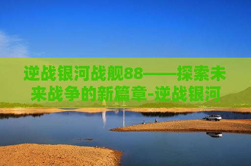 逆战银河战舰88——探索未来战争的新篇章-逆战银河战舰打法单人