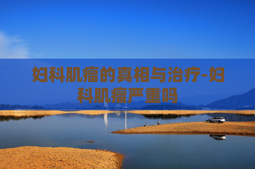 妇科肌瘤的真相与治疗-妇科肌瘤严重吗