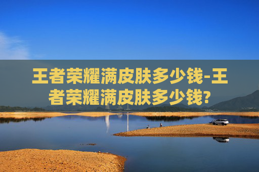 王者荣耀满皮肤多少钱-王者荣耀满皮肤多少钱?