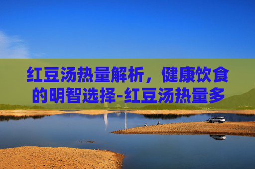 红豆汤热量解析，健康饮食的明智选择-红豆汤热量多少