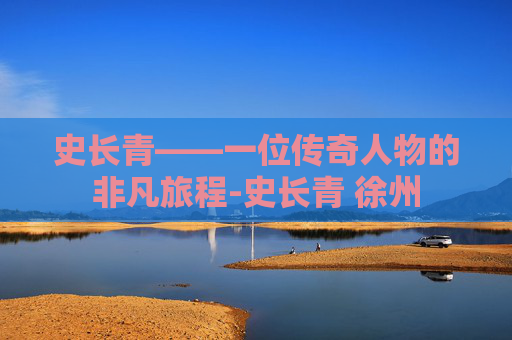史长青——一位传奇人物的非凡旅程-史长青 徐州
