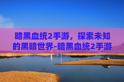 暗黑血统2手游，探索未知的黑暗世界-暗黑血统2手游官网