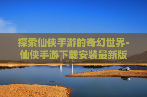 探索仙侠手游的奇幻世界-仙侠手游下载安装最新版